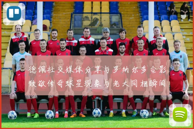 德佩社交媒体分享与罗纳尔多合影致敬传奇球星现象与老大同框瞬间