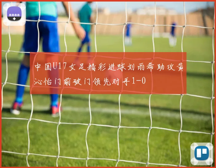 中国U17女足精彩进球刘雨希助攻黄沁怡门前破门领先对手1-0