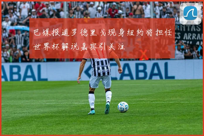 巴媒报道罗德里戈现身纽约将担任世界杯解说嘉宾引关注