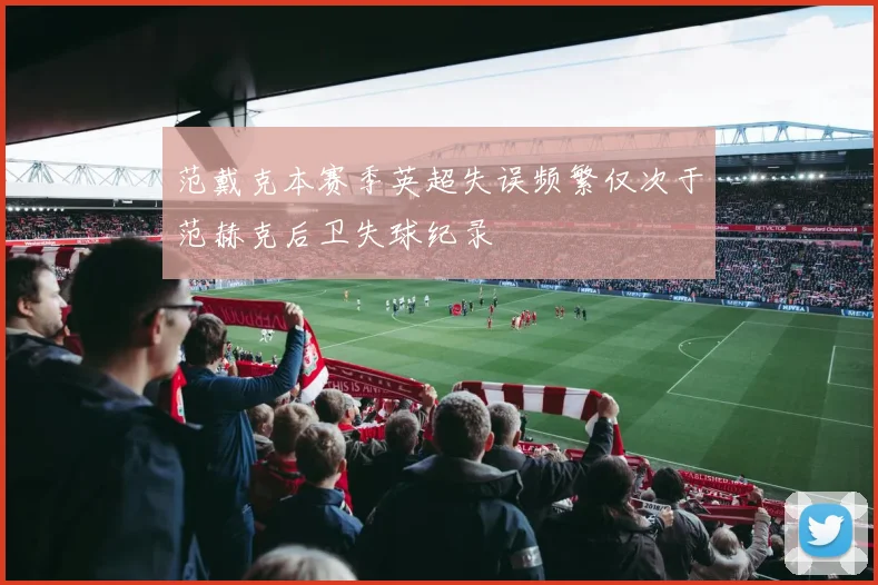 范戴克本赛季英超失误频繁仅次于范赫克后卫失球纪录