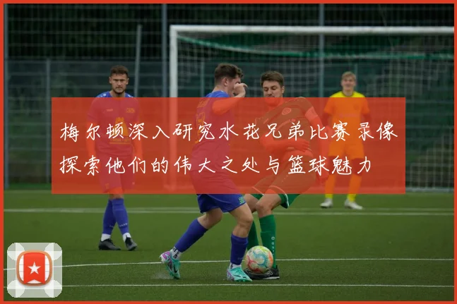 梅尔顿深入研究水花兄弟比赛录像探索他们的伟大之处与篮球魅力