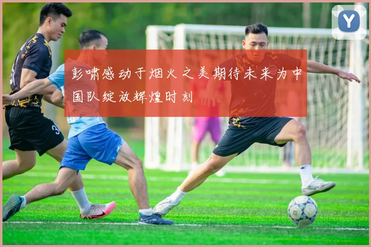 彭啸感动于烟火之美期待未来为中国队绽放辉煌时刻