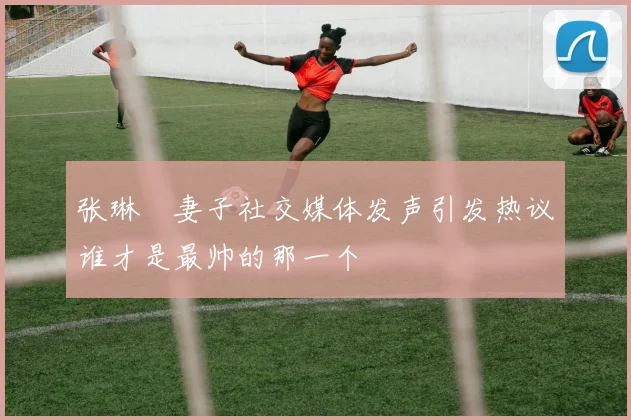 张琳芃妻子社交媒体发声引发热议谁才是最帅的那一个