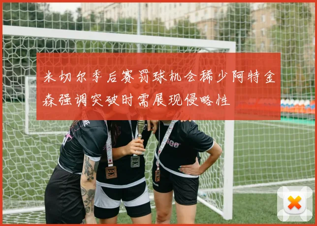 米切尔季后赛罚球机会稀少阿特金森强调突破时需展现侵略性