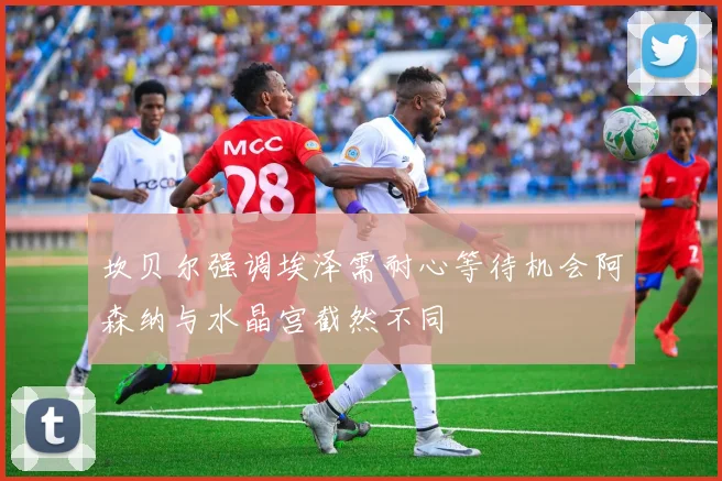 坎贝尔强调埃泽需耐心等待机会阿森纳与水晶宫截然不同
