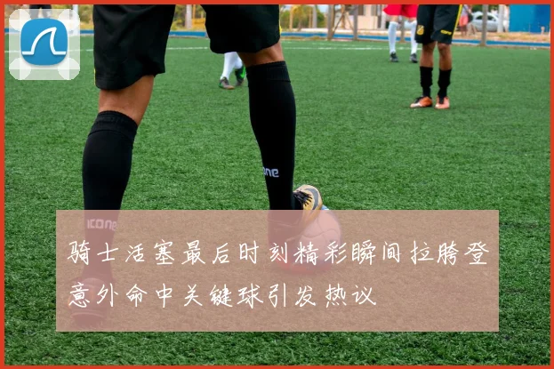 骑士活塞最后时刻精彩瞬间拉胯登意外命中关键球引发热议