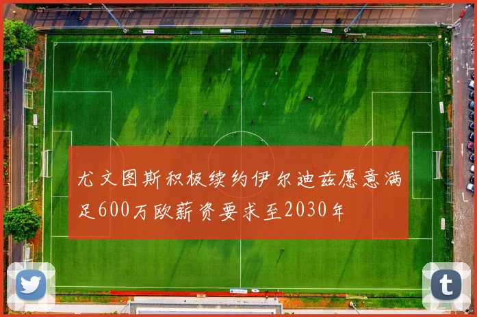 尤文图斯积极续约伊尔迪兹愿意满足600万欧薪资要求至2030年