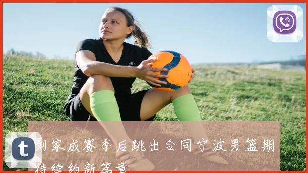 刘家成赛季后跳出合同宁波男篮期待续约新篇章