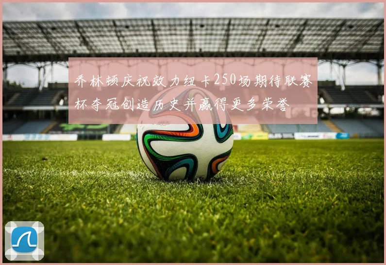 乔林顿庆祝效力纽卡250场期待联赛杯夺冠创造历史并赢得更多荣誉